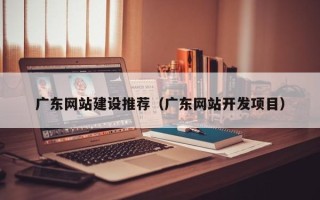 抚顺广东网站建设推荐（广东网站开发项目）