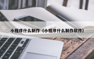 抚顺小程序什么制作（小程序什么制作软件）