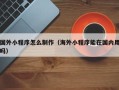 抚顺国外小程序怎么制作（海外小程序能在国内用吗）