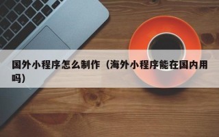 抚顺国外小程序怎么制作（海外小程序能在国内用吗）