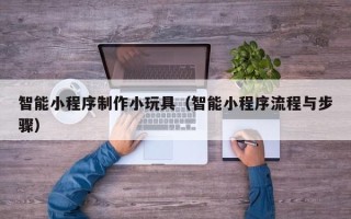 抚顺智能小程序制作小玩具（智能小程序流程与步骤）