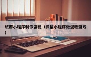 抚顺旅游小程序制作蛋糕（微信小程序做蛋糕游戏）